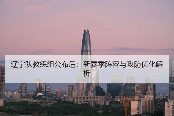 辽宁队教练组公布后：新赛季阵容与攻防优化解析